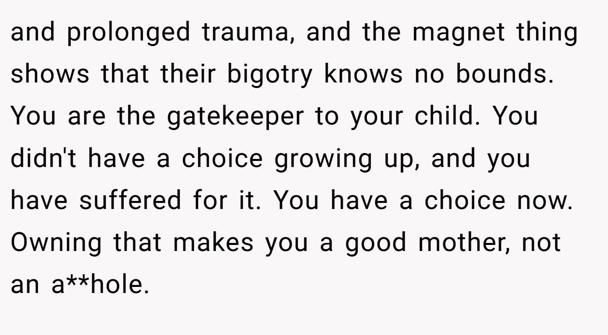 and prolonged trauma, and the magnet thing shows that their bigotry knows no bounds. You are the gatekeeper to your child. You didn't have a choice growing up, and you have suffered for it. You have a choice now. Owning that makes you a good mother, not an a**hole.