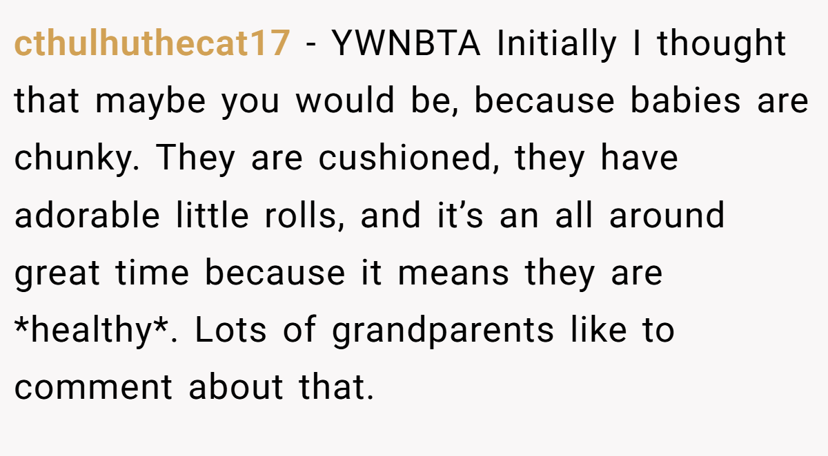 cthulhuthecat17 - YWNBTA Initially I thought that maybe you would be, because babies are chunky. They are cushioned, they have adorable little rolls, and it’s an all around great time because it means they are *healthy*. Lots of grandparents like to comment about that.