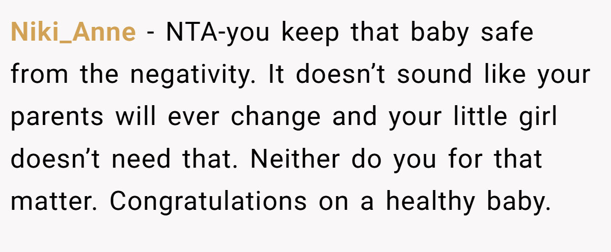 Niki_Anne - NTA-you keep that baby safe from the negativity. It doesn’t sound like your parents will ever change and your little girl doesn’t need that. Neither do you for that matter. Congratulations on a healthy baby.