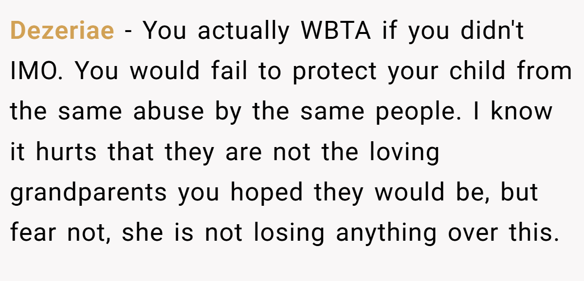 Dezeriae - You actually WBTA if you didn't IMO. You would fail to protect your child from the same abuse by the same people. I know it hurts that they are not the loving grandparents you hoped they would be, but fear not, she is not losing anything over this.