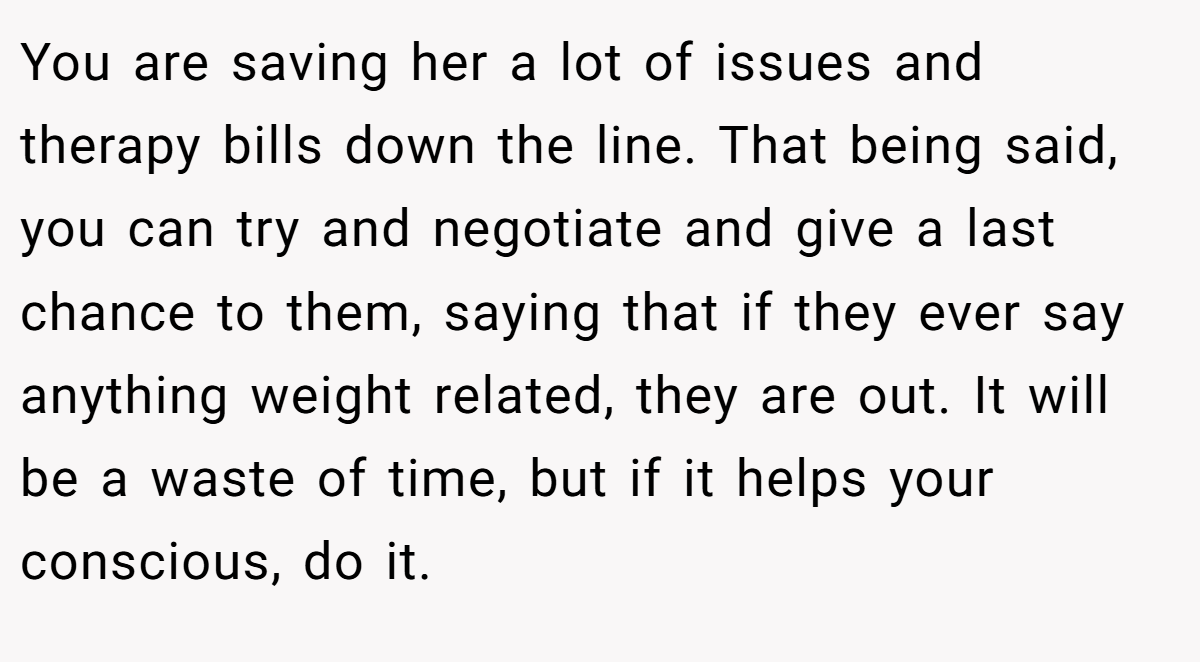 You are saving her a lot of issues and therapy bills down the line. That being said, you can try and negotiate and give a last chance to them, saying that if they ever say anything weight related, they are out. It will be a waste of time, but if it helps your conscious, do it.