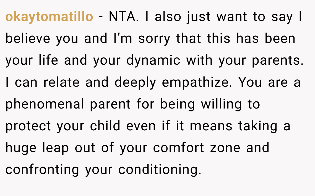 okaytomatillo - NTA. I also just want to say I believe you and I’m sorry that this has been your life and your dynamic with your parents. I can relate and deeply empathize. You are a phenomenal parent for being willing to protect your child even if it means taking a huge leap out of your comfort zone and confronting your conditioning.