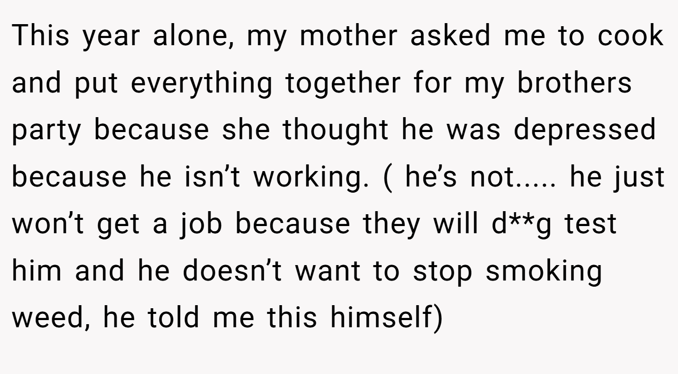 This year alone, my mother asked me to cook and put everything together for my brothers party because she thought he was depressed because he isn’t working. ( he’s not..... he just won’t get a job because they will d**g test him and he doesn’t want to stop smoking weed, he told me this himself)