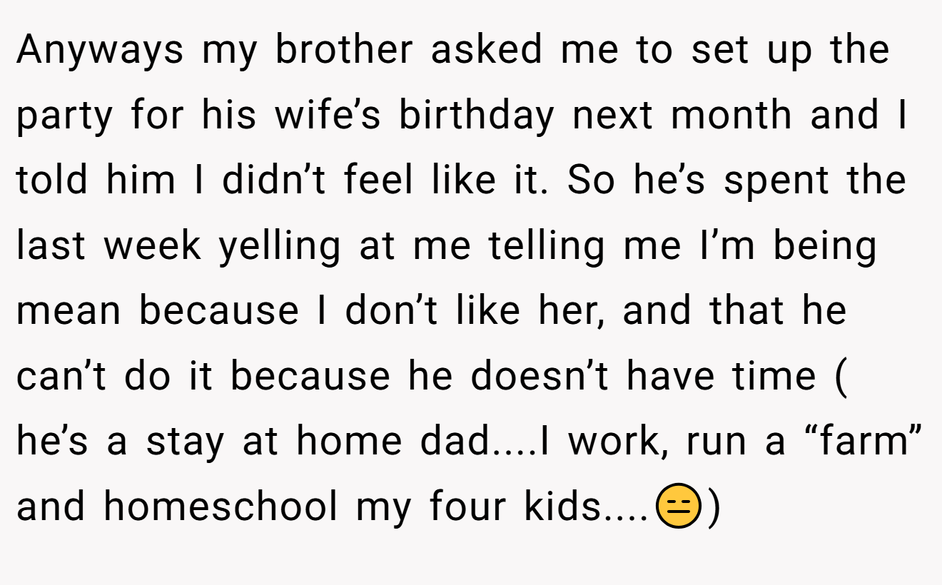 Anyways my brother asked me to set up the party for his wife’s birthday next month and I told him I didn’t feel like it. So he’s spent the last week yelling at me telling me I’m being mean because I don’t like her, and that he can’t do it because he doesn’t have time ( he’s a stay at home dad....I work, run a “farm” and homeschool my four kids....😑)