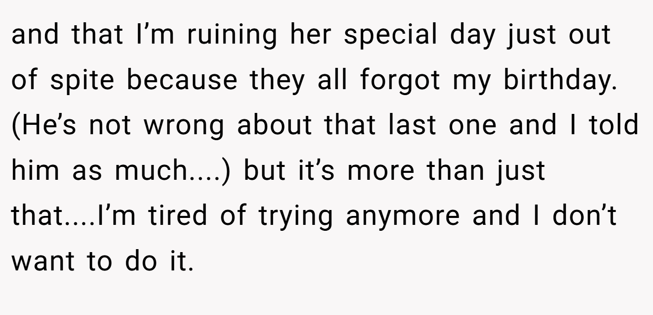 and that I’m ruining her special day just out of spite because they all forgot my birthday. (He’s not wrong about that last one and I told him as much....) but it’s more than just that....I’m tired of trying anymore and I don’t want to do it.