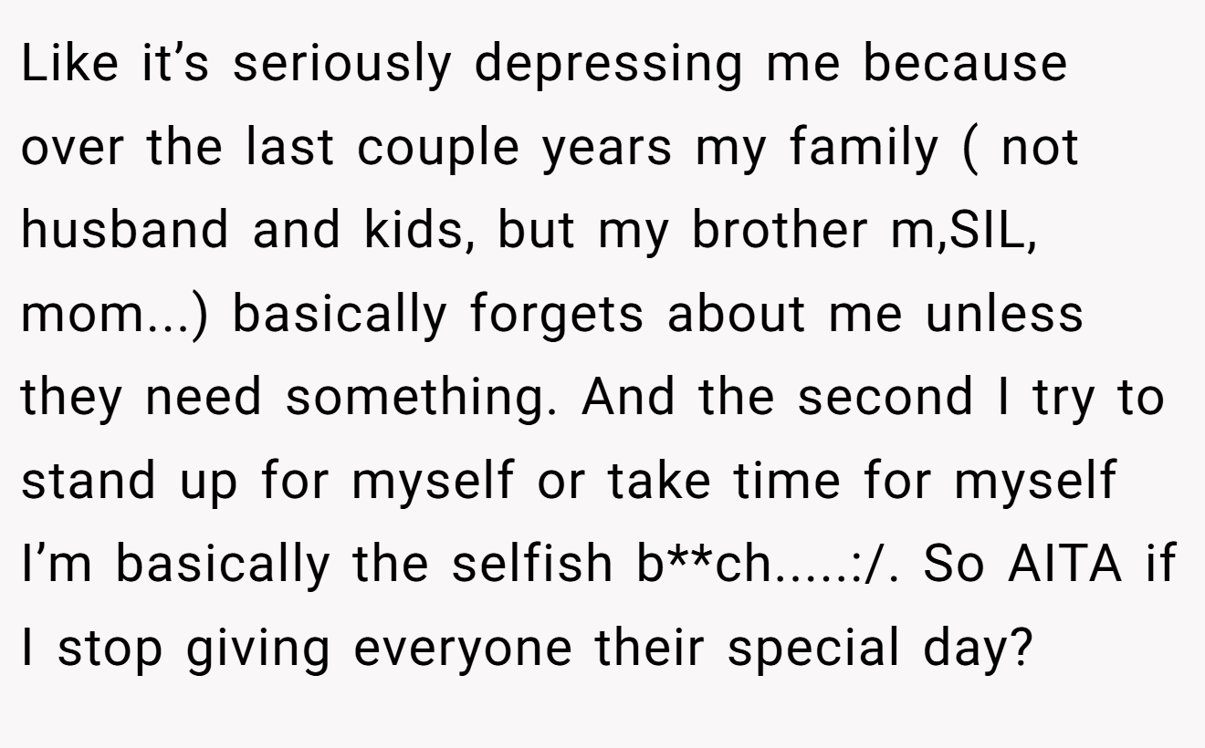 Like it’s seriously depressing me because over the last couple years my family ( not husband and kids, but my brother m,SIL, mom...) basically forgets about me unless they need something. And the second I try to stand up for myself or take time for myself I’m basically the selfish b**ch.....:/. So AITA if I stop giving everyone their special day?