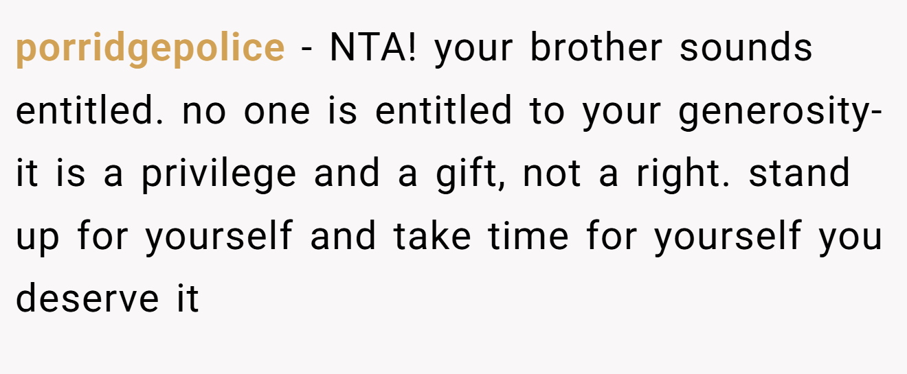 porridgepolice − NTA! your brother sounds entitled. no one is entitled to your generosity- it is a privilege and a gift, not a right. stand up for yourself and take time for yourself you deserve it