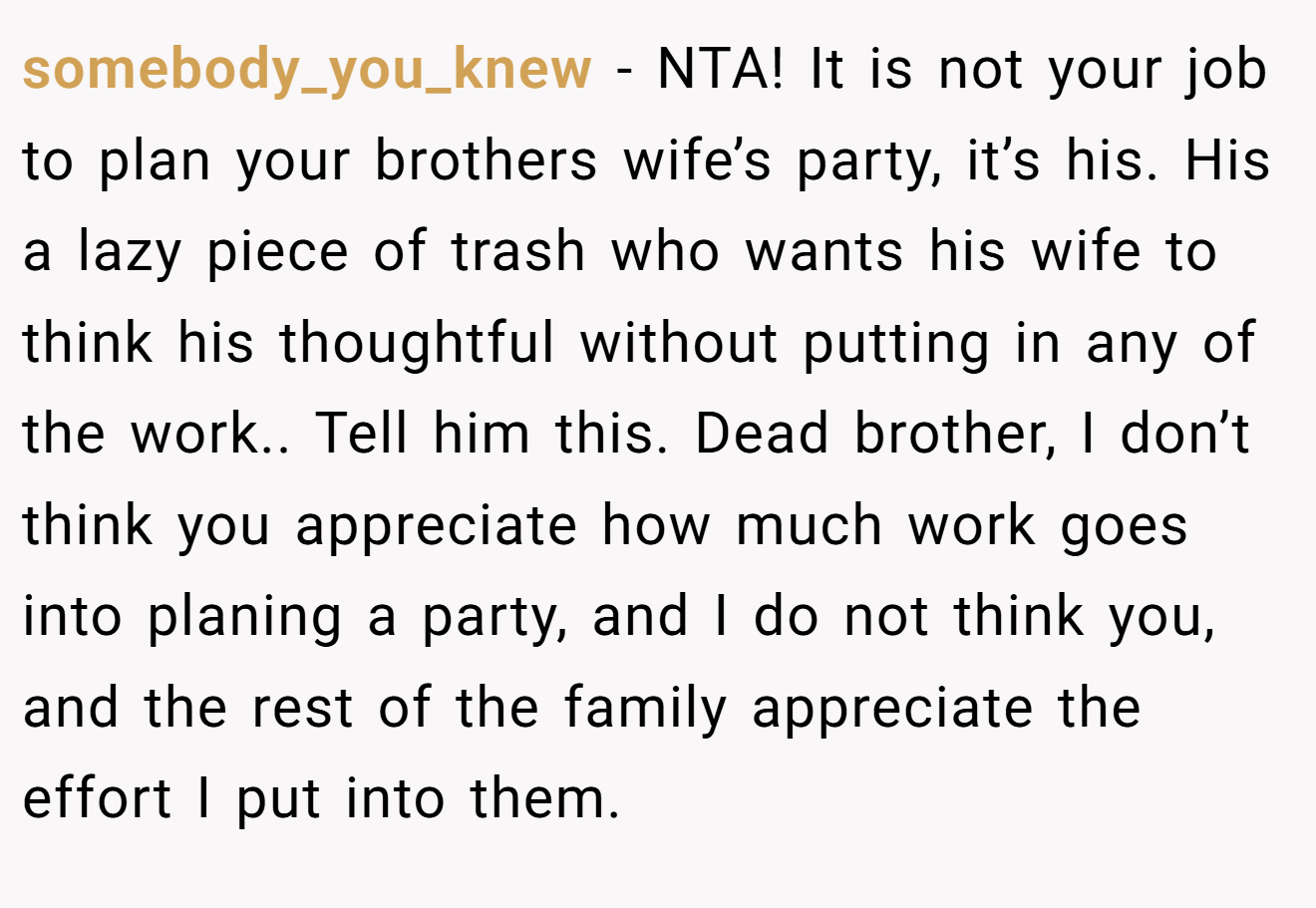 somebody_you_knew − NTA! It is not your job to plan your brothers wife’s party, it’s his. His a lazy piece of trash who wants his wife to think his thoughtful without putting in any of the work.. Tell him this. Dead brother, I don’t think you appreciate how much work goes into planing a party, and I do not think you, and the rest of the family appreciate the effort I put into them.