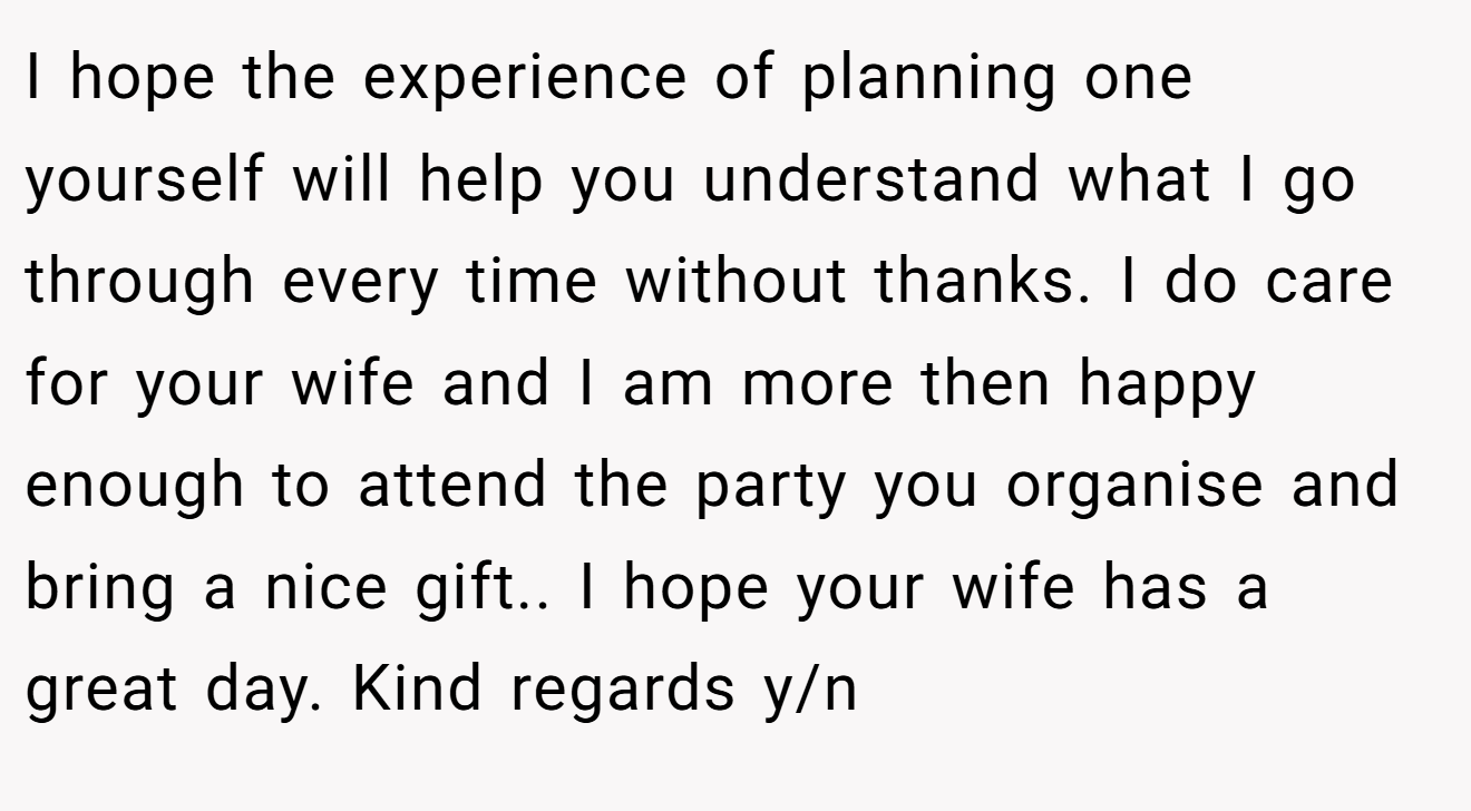 I hope the experience of planning one yourself will help you understand what I go through every time without thanks. I do care for your wife and I am more then happy enough to attend the party you organise and bring a nice gift.. I hope your wife has a great day. Kind regards y/n