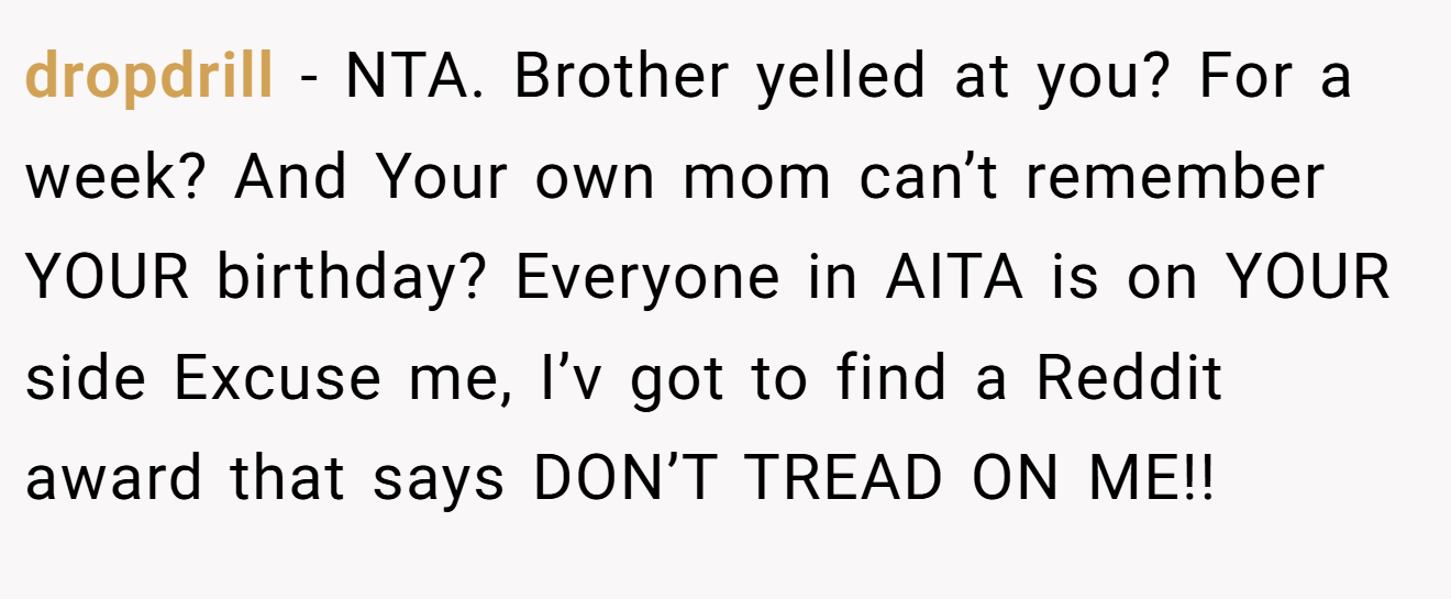 dropdrill − NTA. Brother yelled at you? For a week? And Your own mom can’t remember YOUR birthday? Everyone in AITA is on YOUR side Excuse me, I’v got to find a Reddit award that says DON’T TREAD ON ME!!