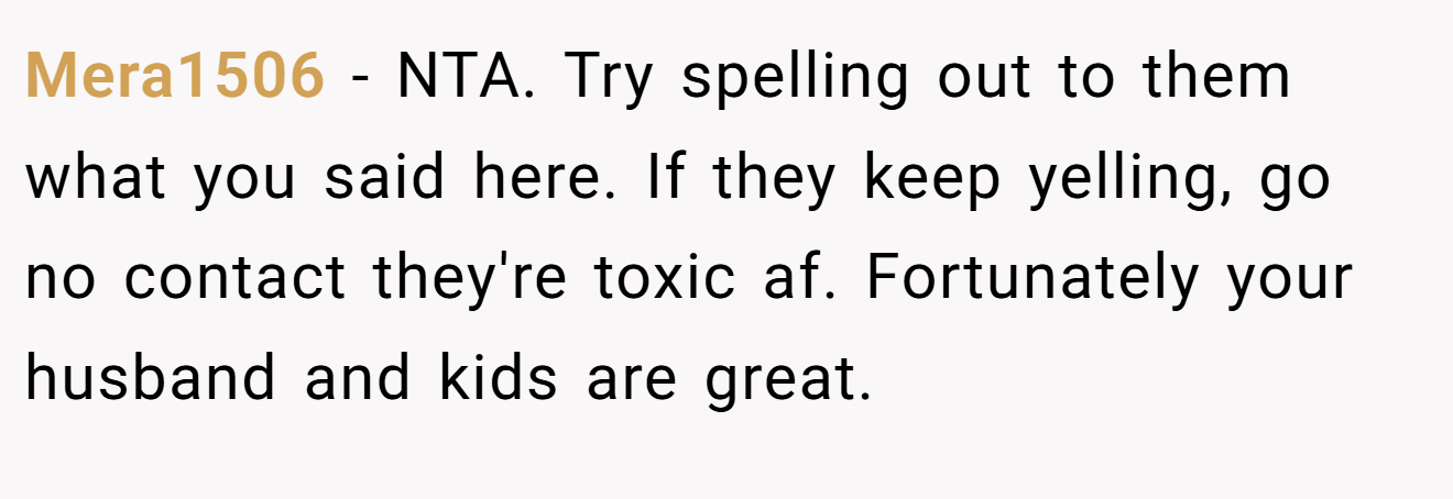 Mera1506 − NTA. Try spelling out to them what you said here. If they keep yelling, go no contact they're toxic af. Fortunately your husband and kids are great.