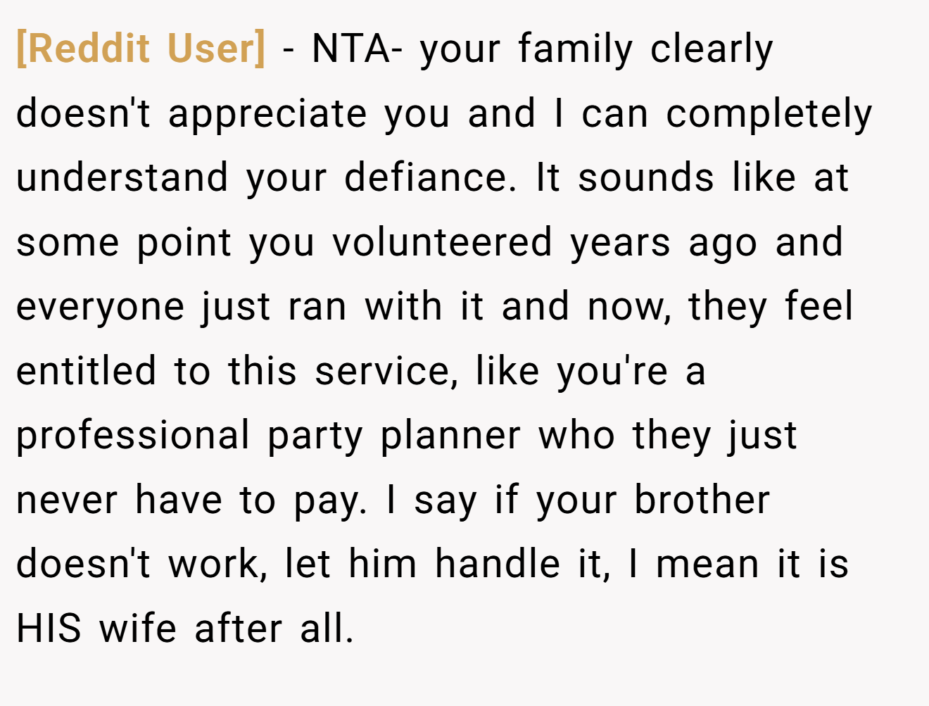 [Reddit User] − NTA- your family clearly doesn't appreciate you and I can completely understand your defiance. It sounds like at some point you volunteered years ago and everyone just ran with it and now, they feel entitled to this service, like you're a professional party planner who they just never have to pay. I say if your brother doesn't work, let him handle it, I mean it is HIS wife after all.