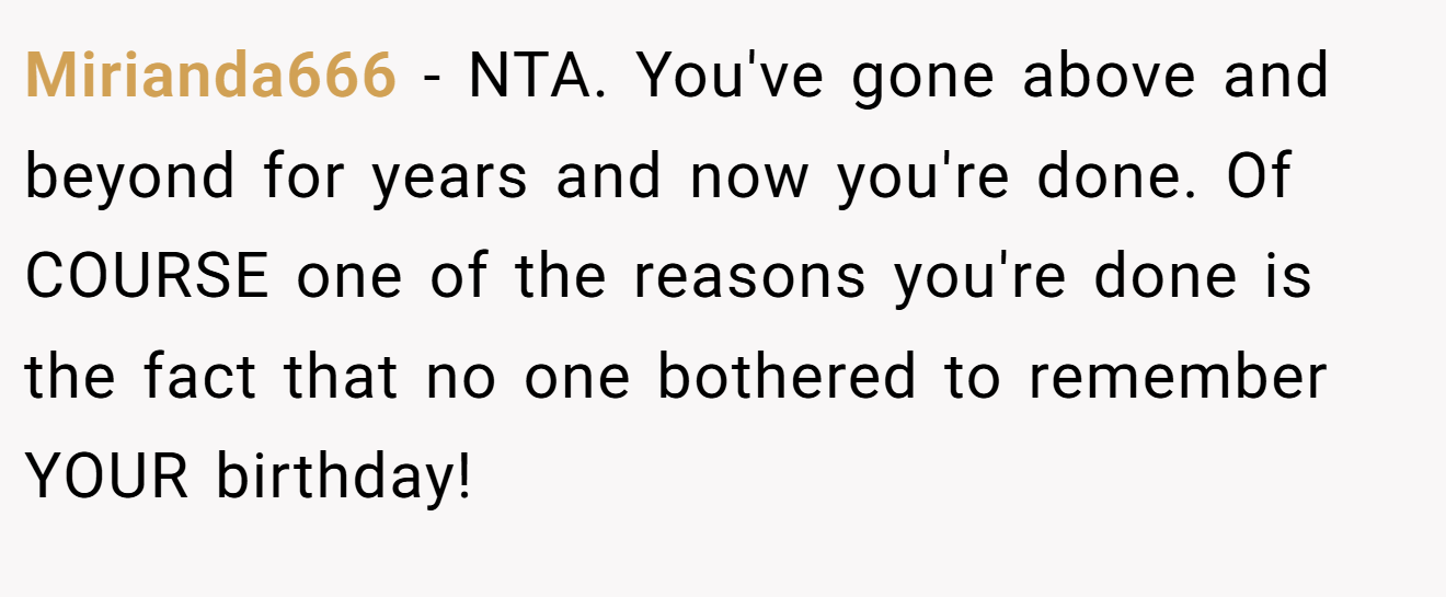 Mirianda666 − NTA. You've gone above and beyond for years and now you're done. Of COURSE one of the reasons you're done is the fact that no one bothered to remember YOUR birthday!