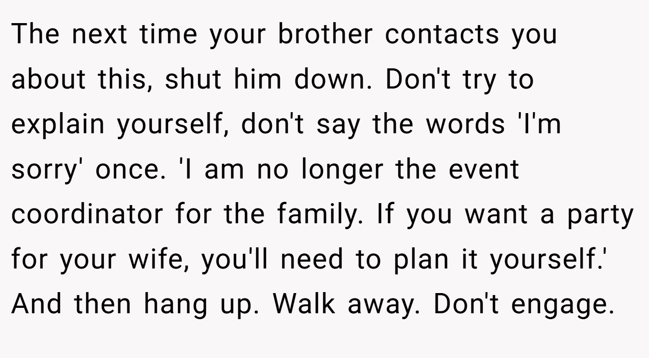 The next time your brother contacts you about this, shut him down. Don't try to explain yourself, don't say the words 'I'm sorry' once. 'I am no longer the event coordinator for the family. If you want a party for your wife, you'll need to plan it yourself.' And then hang up. Walk away. Don't engage.