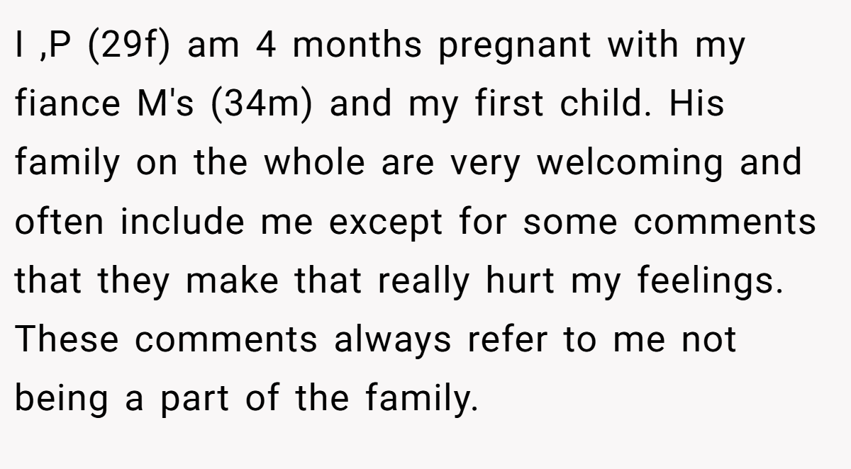 I ,P (29f) am 4 months pregnant with my fiance M's (34m) and my first child. His family on the whole are very welcoming and often include me except for some comments that they make that really hurt my feelings. These comments always refer to me not being a part of the family.