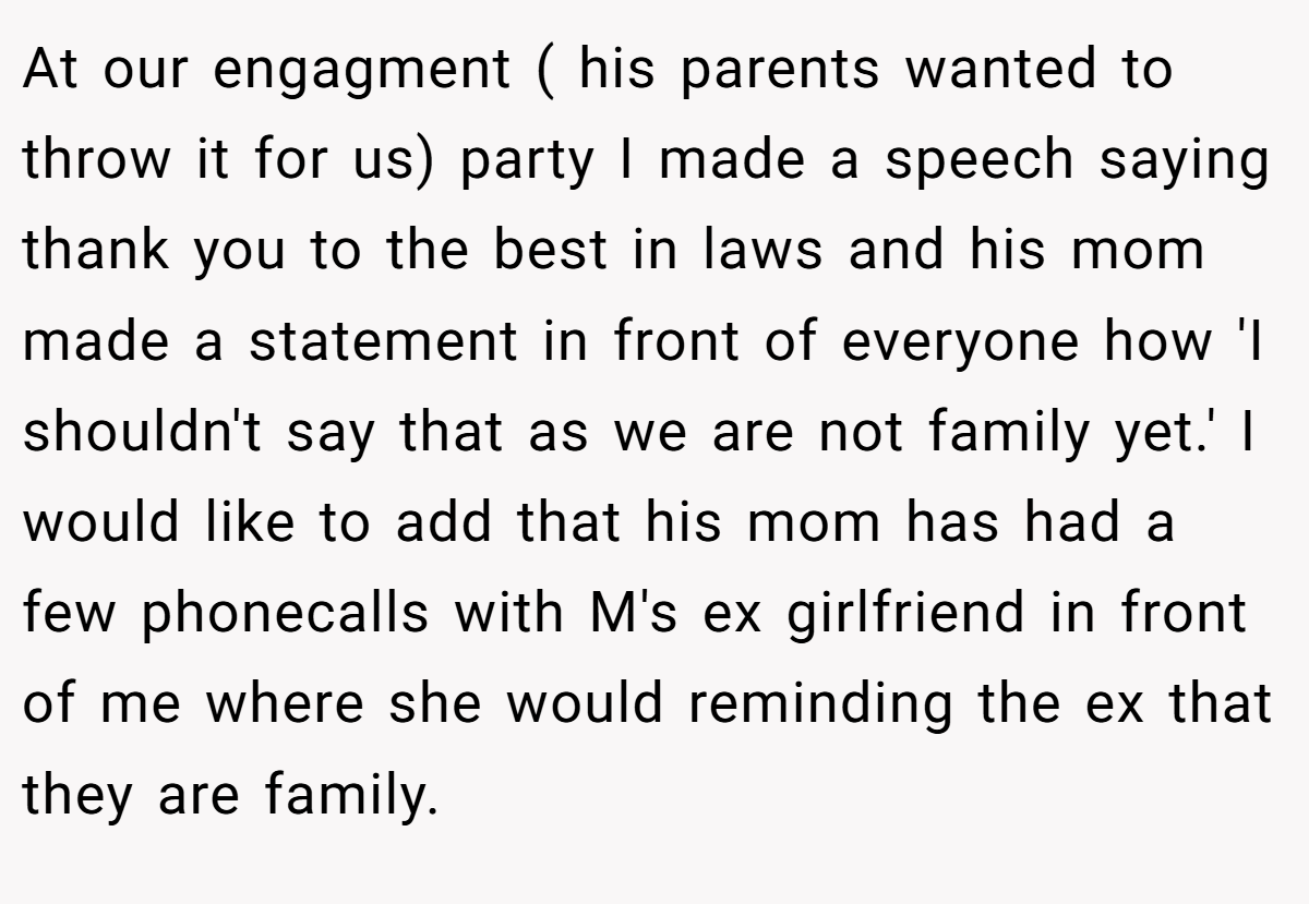 At our engagment ( his parents wanted to throw it for us) party I made a speech saying thank you to the best in laws and his mom made a statement in front of everyone how 'I shouldn't say that as we are not family yet.' I would like to add that his mom has had a few phonecalls with M's ex girlfriend in front of me where she would reminding the ex that they are family.