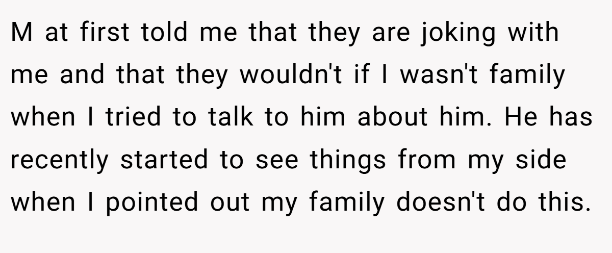 M at first told me that they are joking with me and that they wouldn't if I wasn't family when I tried to talk to him about him. He has recently started to see things from my side when I pointed out my family doesn't do this.