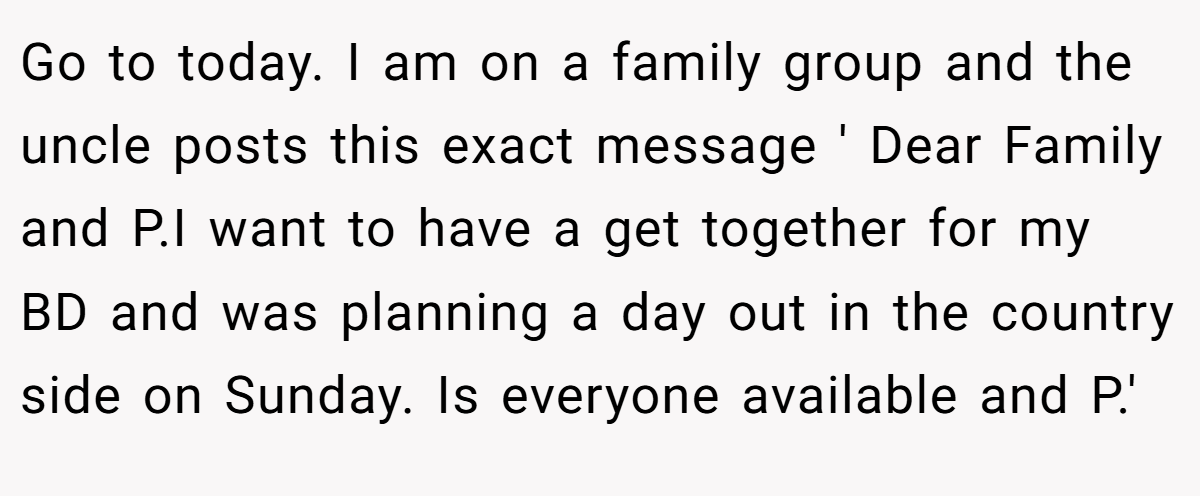 Go to today. I am on a family group and the uncle posts this exact message ' Dear Family and P.I want to have a get together for my BD and was planning a day out in the country side on Sunday. Is everyone available and P.'
