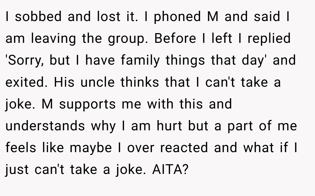I sobbed and lost it. I phoned M and said I am leaving the group. Before I left I replied 'Sorry, but I have family things that day' and exited. His uncle thinks that I can't take a joke. M supports me with this and understands why I am hurt but a part of me feels like maybe I over reacted and what if I just can't take a joke. AITA?