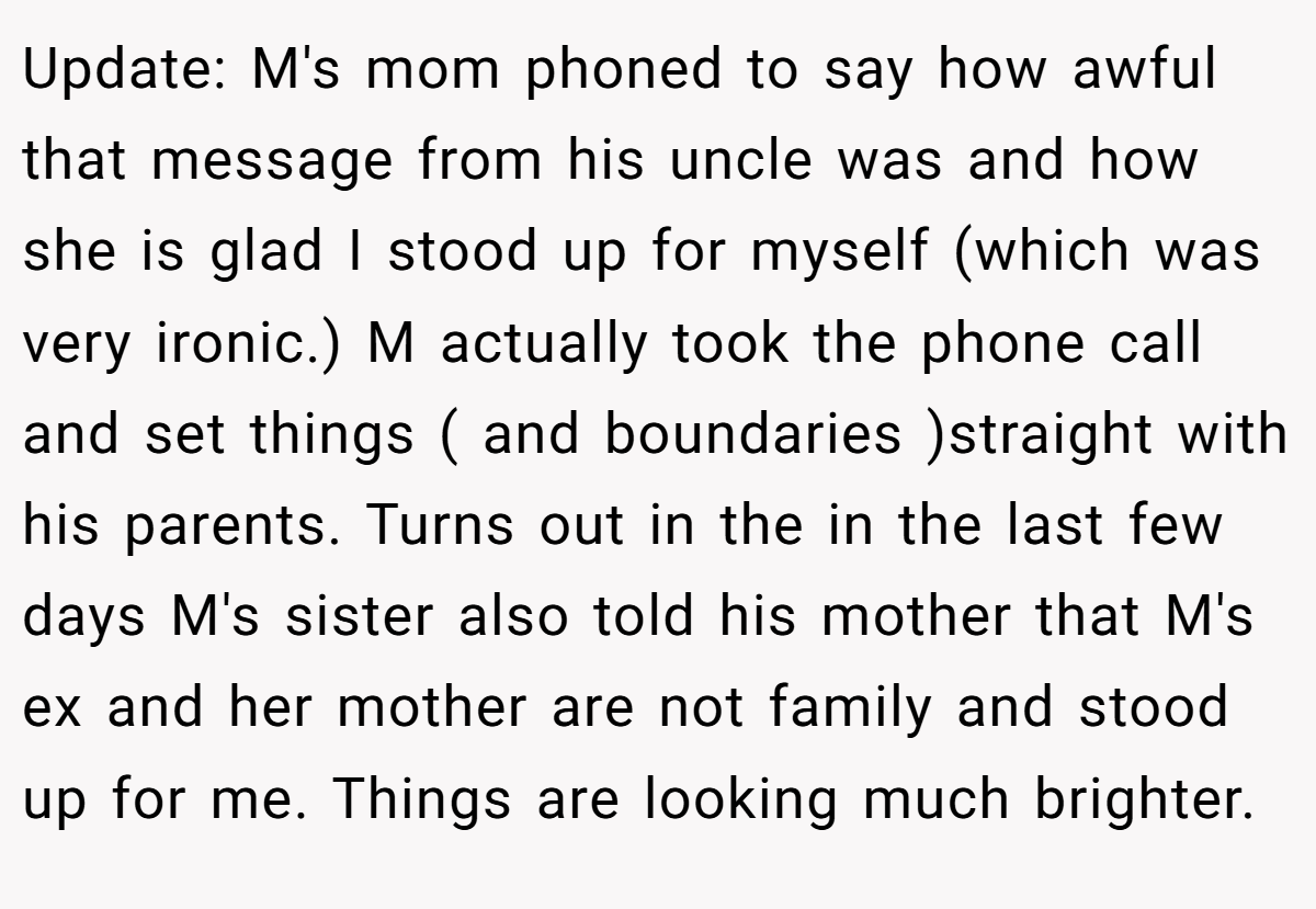 Update: M's mom phoned to say how awful that message from his uncle was and how she is glad I stood up for myself (which was very ironic.) M actually took the phone call and set things ( and boundaries )straight with his parents. Turns out in the in the last few days M's sister also told his mother that M's ex and her mother are not family and stood up for me. Things are looking much brighter.