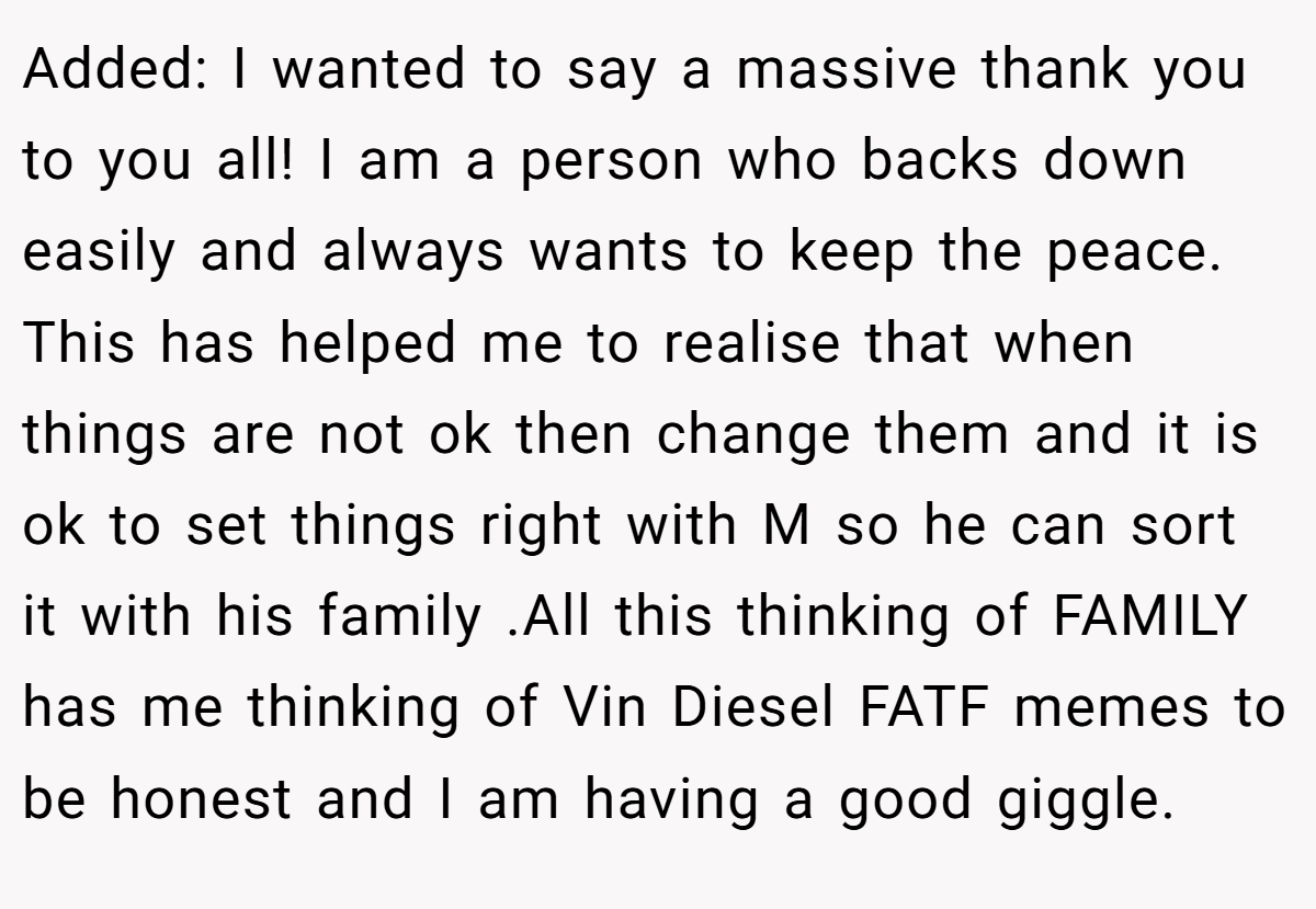 Added: I wanted to say a massive thank you to you all! I am a person who backs down easily and always wants to keep the peace. This has helped me to realise that when things are not ok then change them and it is ok to set things right with M so he can sort it with his family .All this thinking of FAMILY has me thinking of Vin Diesel FATF memes to be honest and I am having a good giggle.