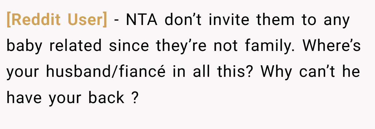 [Reddit User] − NTA don’t invite them to any baby related since they’re not family. Where’s your husband/fiancé in all this? Why can’t he have your back ?