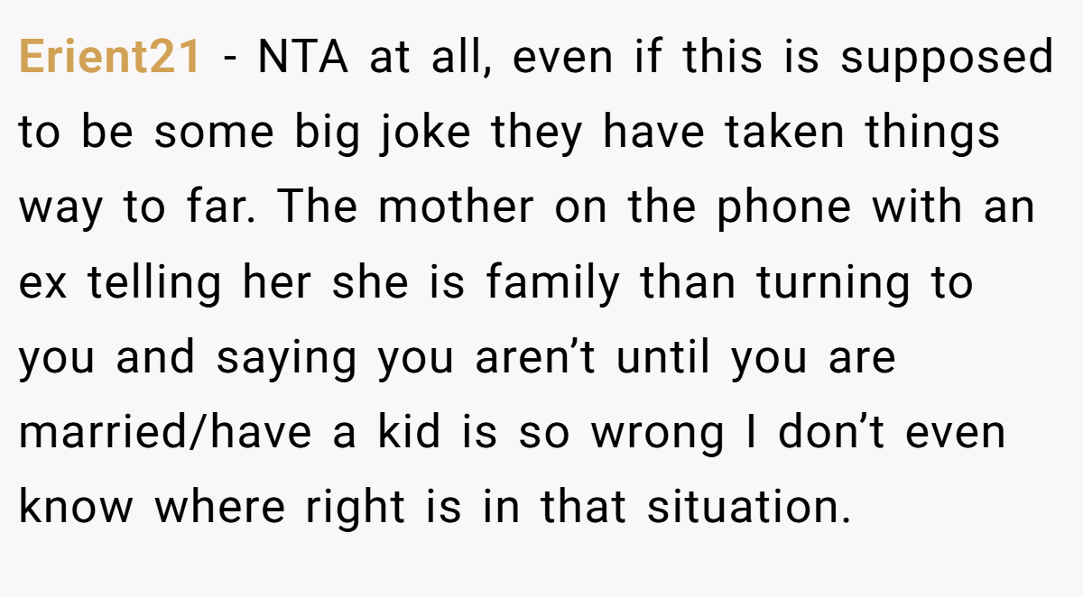 Erient21 − NTA at all, even if this is supposed to be some big joke they have taken things way to far. The mother on the phone with an ex telling her she is family than turning to you and saying you aren’t until you are married/have a kid is so wrong I don’t even know where right is in that situation.