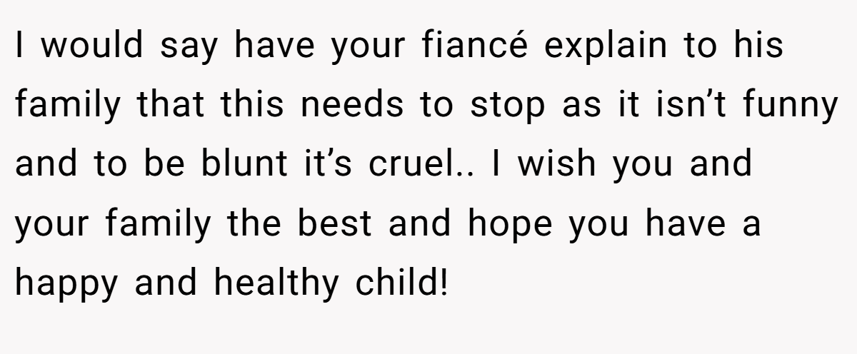 I would say have your fiancé explain to his family that this needs to stop as it isn’t funny and to be blunt it’s cruel.. I wish you and your family the best and hope you have a happy and healthy child!