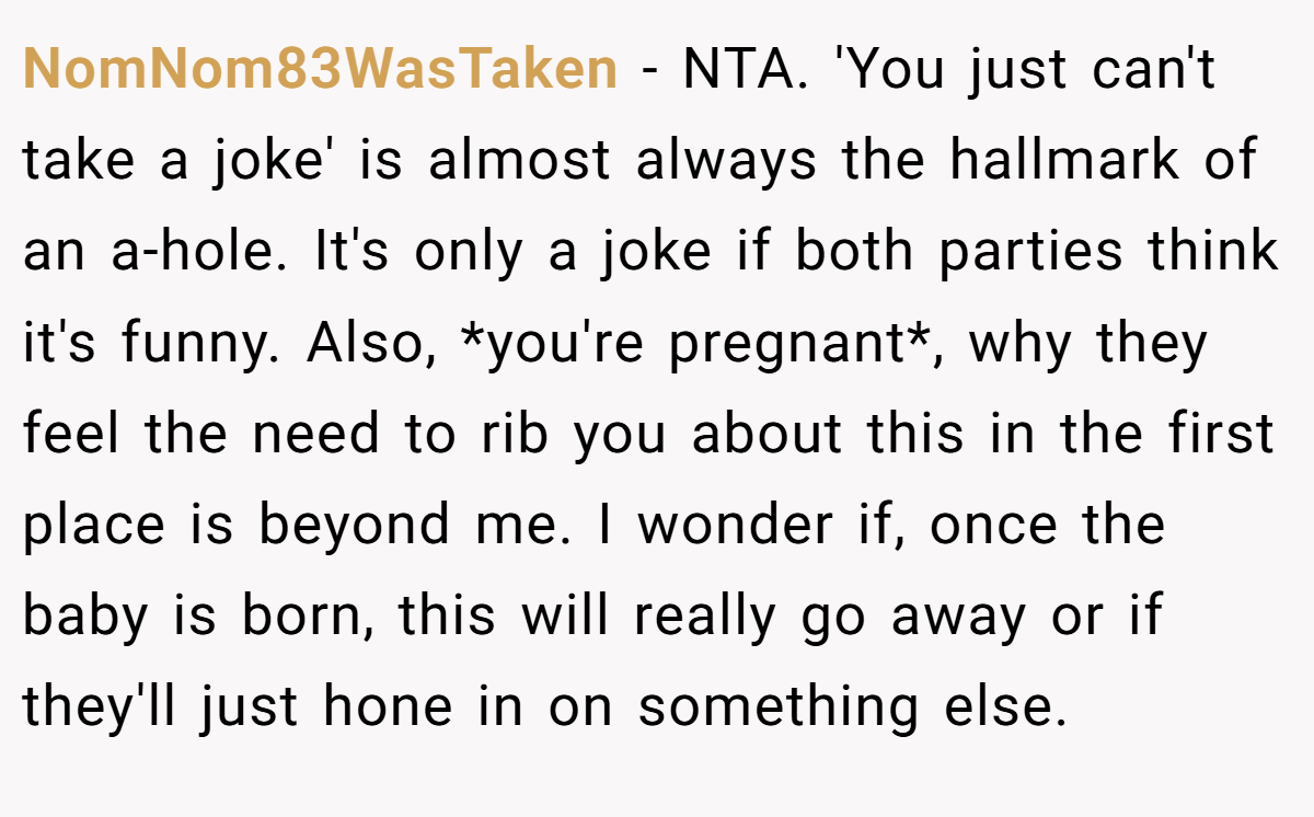 NomNom83WasTaken − NTA. 'You just can't take a joke' is almost always the hallmark of an a-hole. It's only a joke if both parties think it's funny. Also, *you're pregnant*, why they feel the need to rib you about this in the first place is beyond me. I wonder if, once the baby is born, this will really go away or if they'll just hone in on something else.