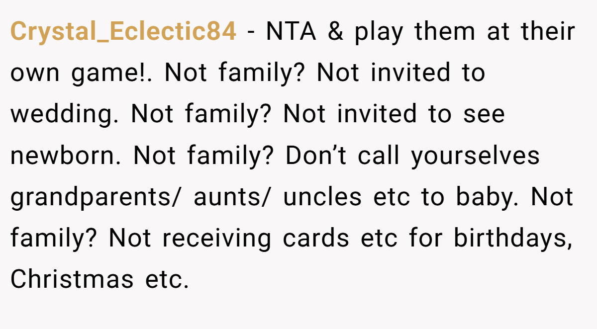 Crystal_Eclectic84 − NTA & play them at their own game!. Not family? Not invited to wedding. Not family? Not invited to see newborn. Not family? Don’t call yourselves grandparents/ aunts/ uncles etc to baby. Not family? Not receiving cards etc for birthdays, Christmas etc.