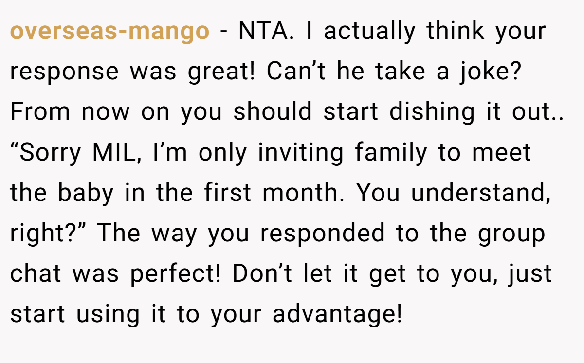 overseas-mango − NTA. I actually think your response was great! Can’t he take a joke? From now on you should start dishing it out.. “Sorry MIL, I’m only inviting family to meet the baby in the first month. You understand, right?” The way you responded to the group chat was perfect! Don’t let it get to you, just start using it to your advantage!