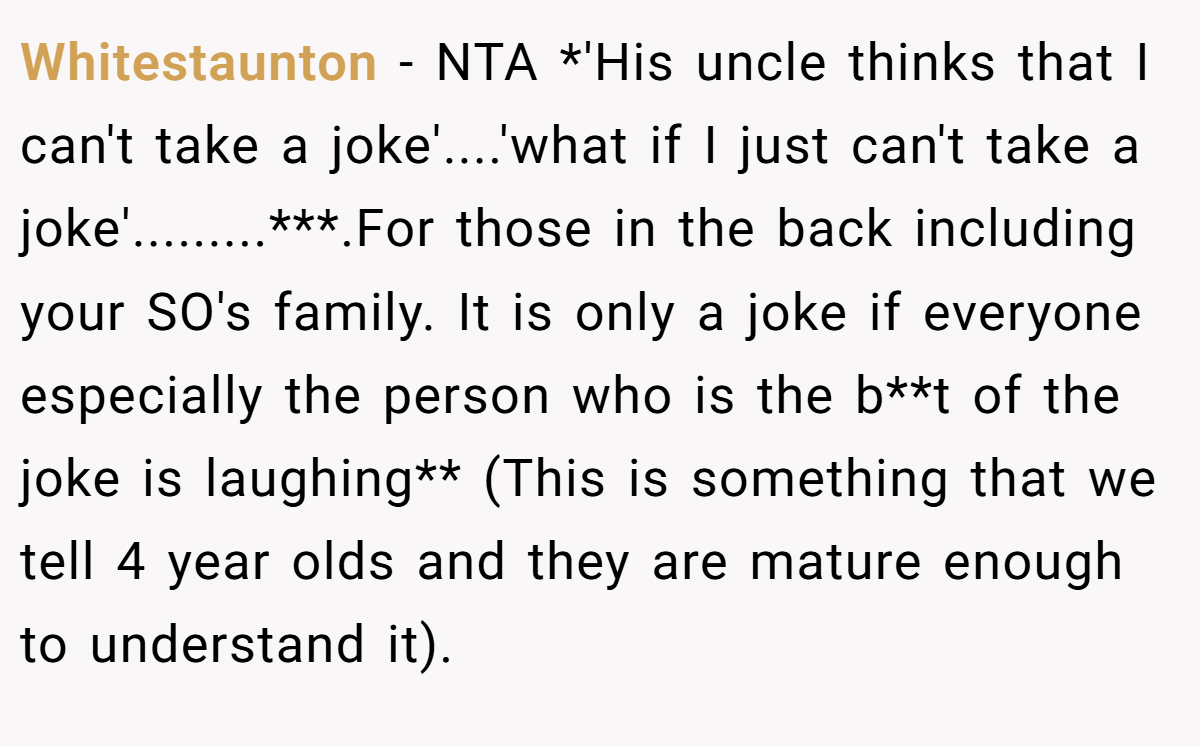 Whitestaunton − NTA *'His uncle thinks that I can't take a joke'....'what if I just can't take a joke'.........***.For those in the back including your SO's family. It is only a joke if everyone especially the person who is the b**t of the joke is laughing** (This is something that we tell 4 year olds and they are mature enough to understand it).