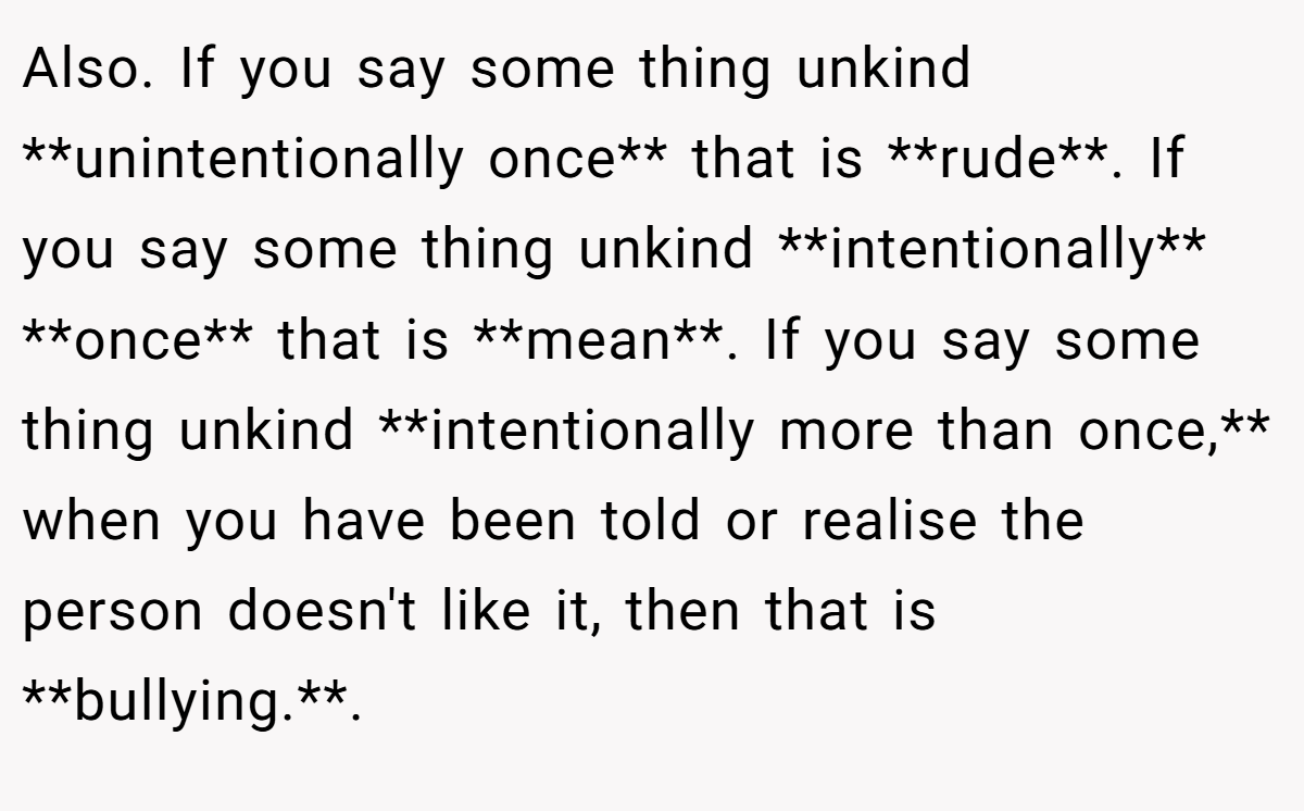 Also. If you say some thing unkind **unintentionally once** that is **rude**. If you say some thing unkind **intentionally** **once** that is **mean**. If you say some thing unkind **intentionally more than once,** when you have been told or realise the person doesn't like it, then that is **bullying.**.