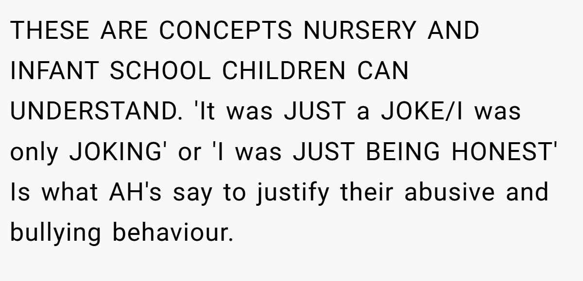 THESE ARE CONCEPTS NURSERY AND INFANT SCHOOL CHILDREN CAN UNDERSTAND. 'It was JUST a JOKE/I was only JOKING' or 'I was JUST BEING HONEST' Is what AH's say to justify their abusive and bullying behaviour.