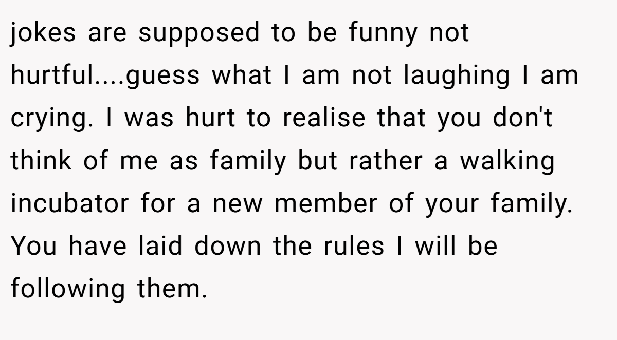 jokes are supposed to be funny not hurtful....guess what I am not laughing I am crying. I was hurt to realise that you don't think of me as family but rather a walking incubator for a new member of your family. You have laid down the rules I will be following them.