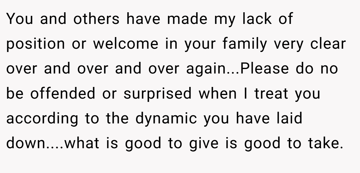 You and others have made my lack of position or welcome in your family very clear over and over and over again...Please do no be offended or surprised when I treat you according to the dynamic you have laid down....what is good to give is good to take.