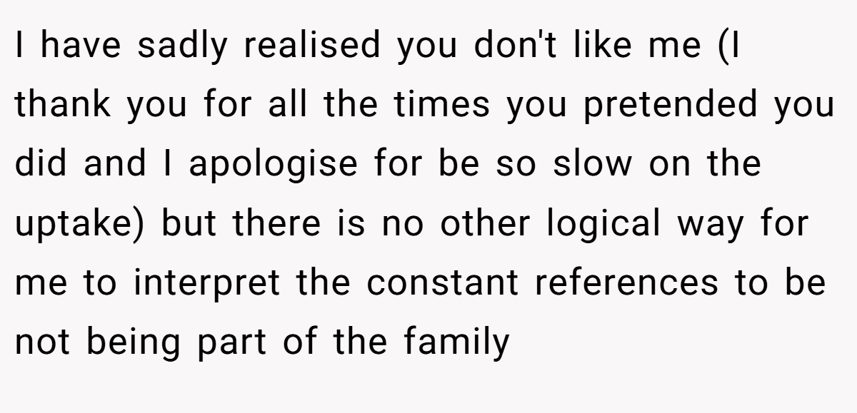 I have sadly realised you don't like me (I thank you for all the times you pretended you did and I apologise for be so slow on the uptake) but there is no other logical way for me to interpret the constant references to be not being part of the family