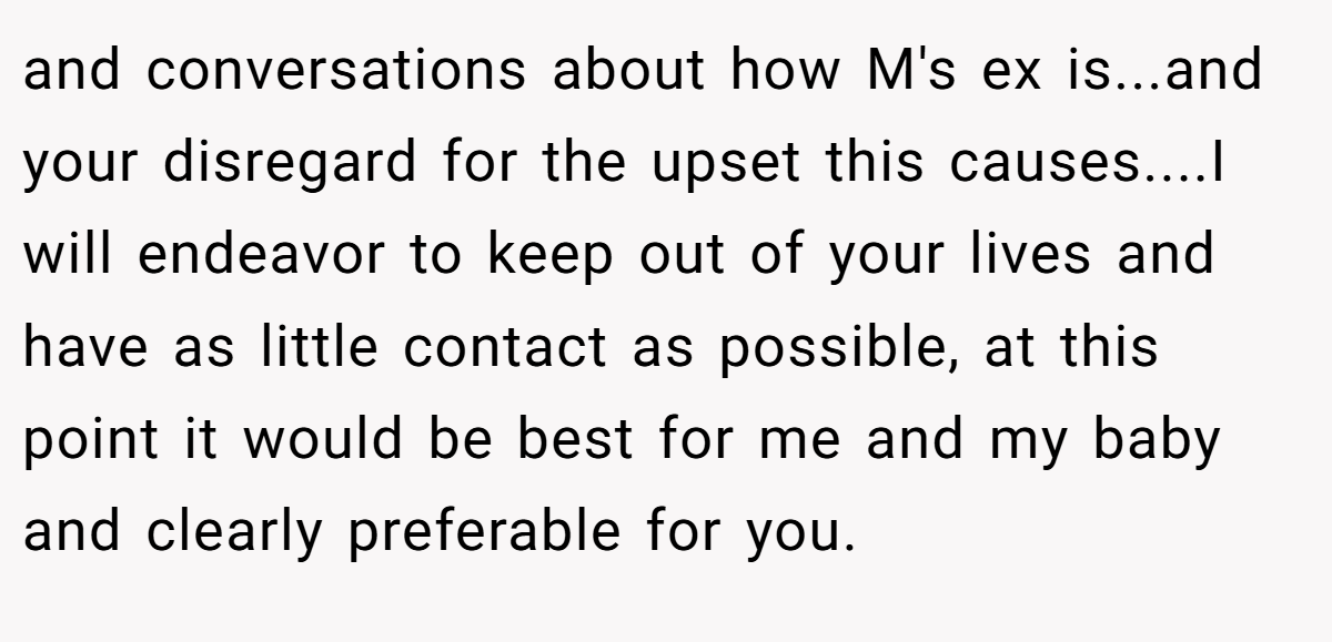 and conversations about how M's ex is...and your disregard for the upset this causes....I will endeavor to keep out of your lives and have as little contact as possible, at this point it would be best for me and my baby and clearly preferable for you.