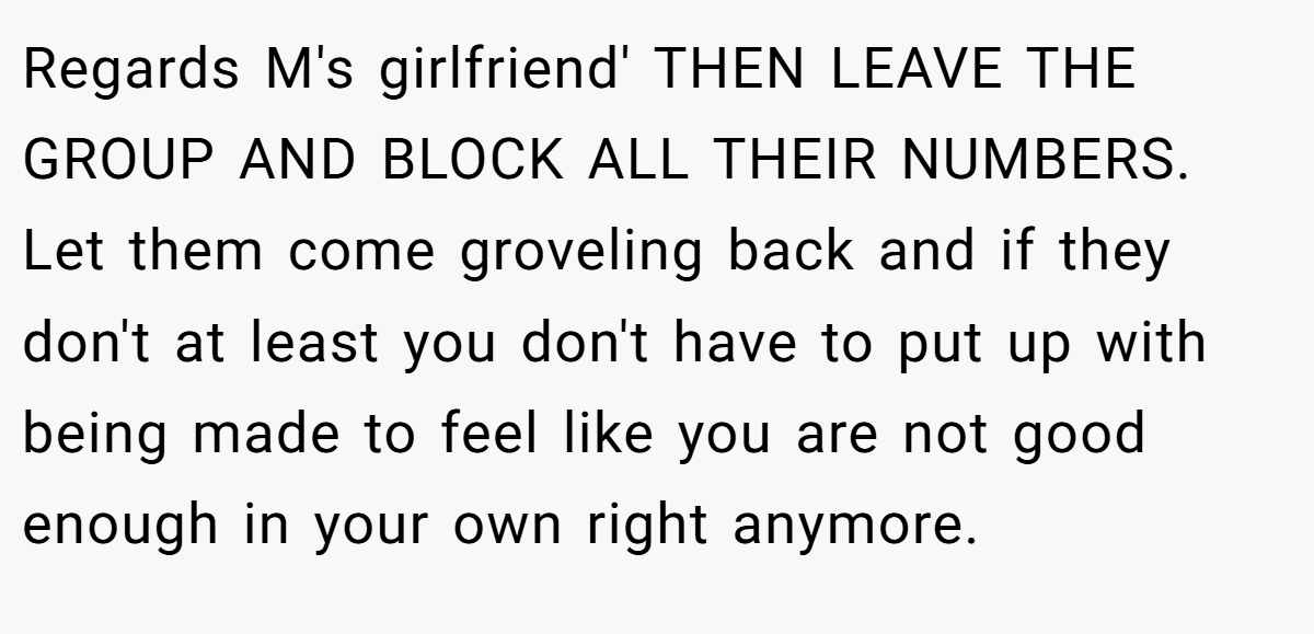 Regards M's girlfriend' THEN LEAVE THE GROUP AND BLOCK ALL THEIR NUMBERS. Let them come groveling back and if they don't at least you don't have to put up with being made to feel like you are not good enough in your own right anymore.