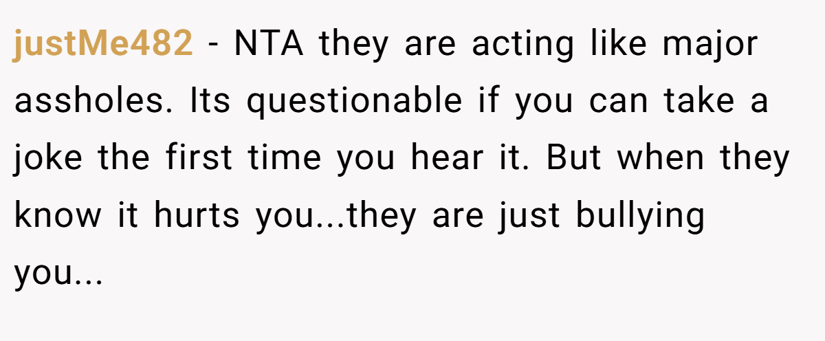 justMe482 − NTA they are acting like major assholes. Its questionable if you can take a joke the first time you hear it. But when they know it hurts you...they are just bullying you...