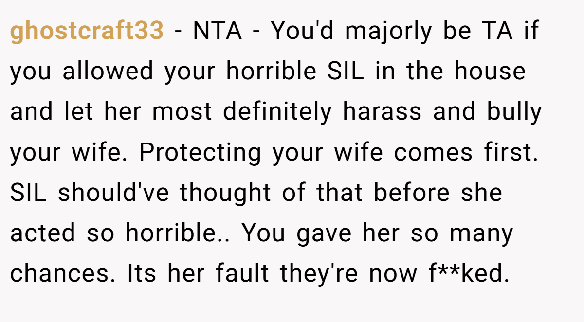 ghostcraft33 − NTA - You'd majorly be TA if you allowed your horrible SIL in the house and let her most definitely harass and bully your wife. Protecting your wife comes first. SIL should've thought of that before she acted so horrible.. You gave her so many chances. Its her fault they're now f**ked.