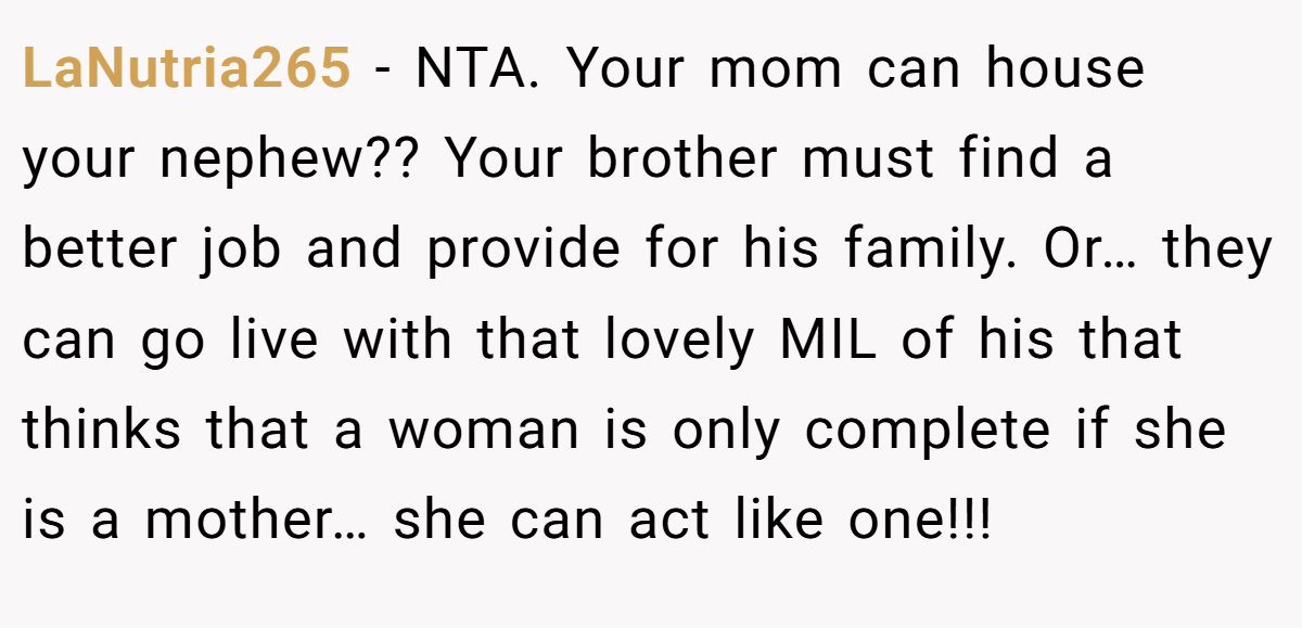 LaNutria265 − NTA. Your mom can house your nephew?? Your brother must find a better job and provide for his family. Or… they can go live with that lovely MIL of his that thinks that a woman is only complete if she is a mother… she can act like one!!!
