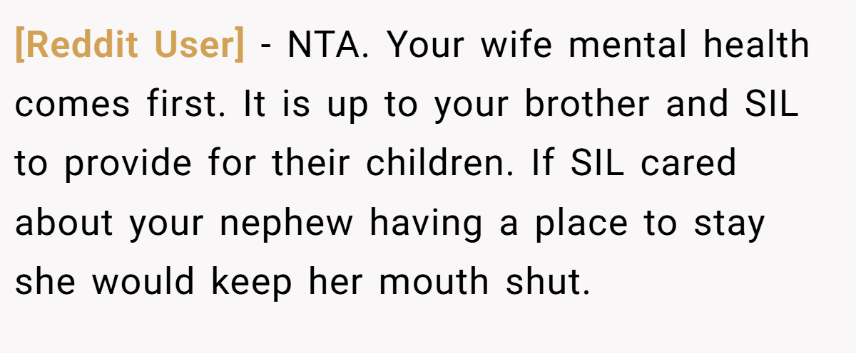 [Reddit User] − NTA. Your wife mental health comes first. It is up to your brother and SIL to provide for their children. If SIL cared about your nephew having a place to stay she would keep her mouth shut.