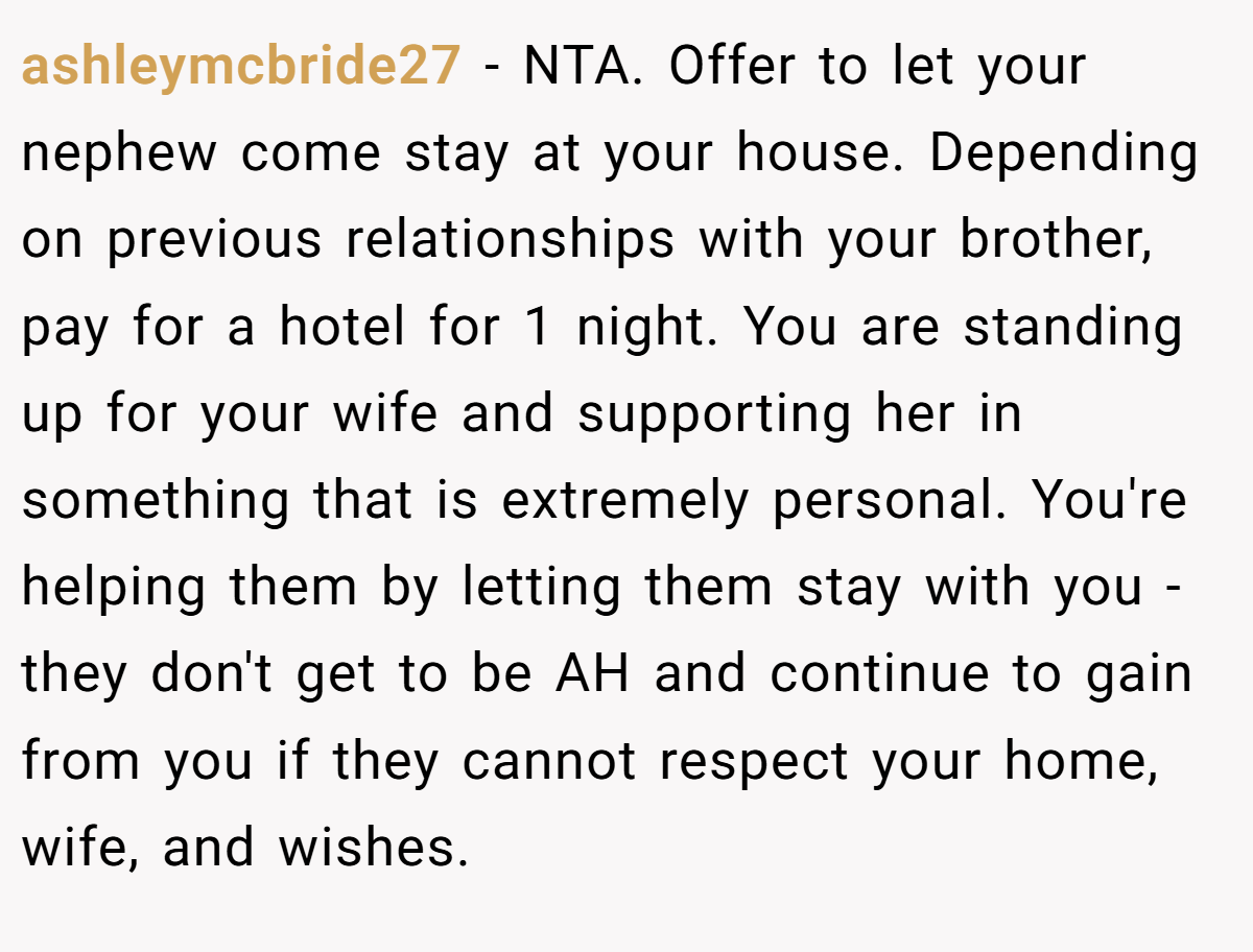 ashleymcbride27 − NTA. Offer to let your nephew come stay at your house. Depending on previous relationships with your brother, pay for a hotel for 1 night. You are standing up for your wife and supporting her in something that is extremely personal. You're helping them by letting them stay with you - they don't get to be AH and continue to gain from you if they cannot respect your home, wife, and wishes.