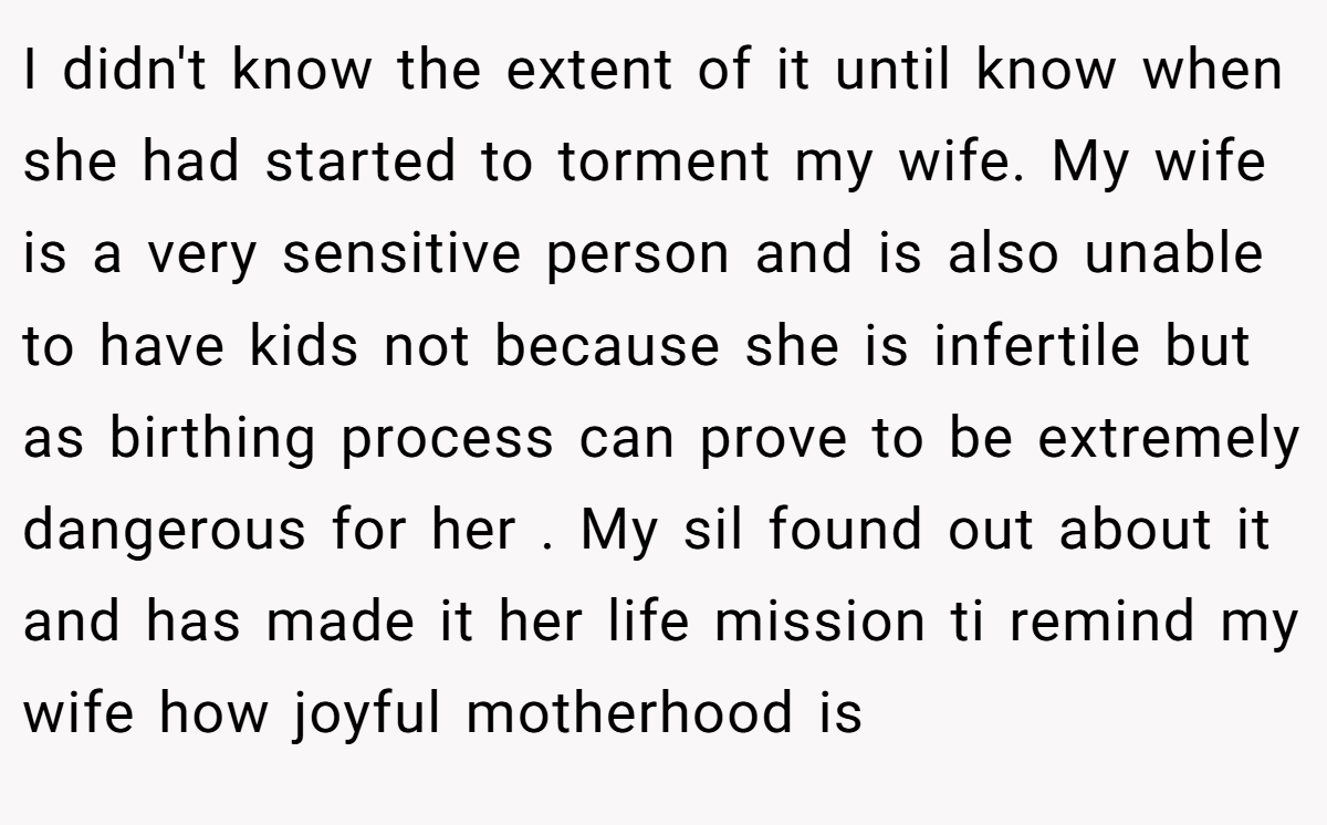 I didn't know the extent of it until know when she had started to torment my wife. My wife is a very sensitive person and is also unable to have kids not because she is infertile but as birthing process can prove to be extremely dangerous for her . My sil found out about it and has made it her life mission ti remind my wife how joyful motherhood is