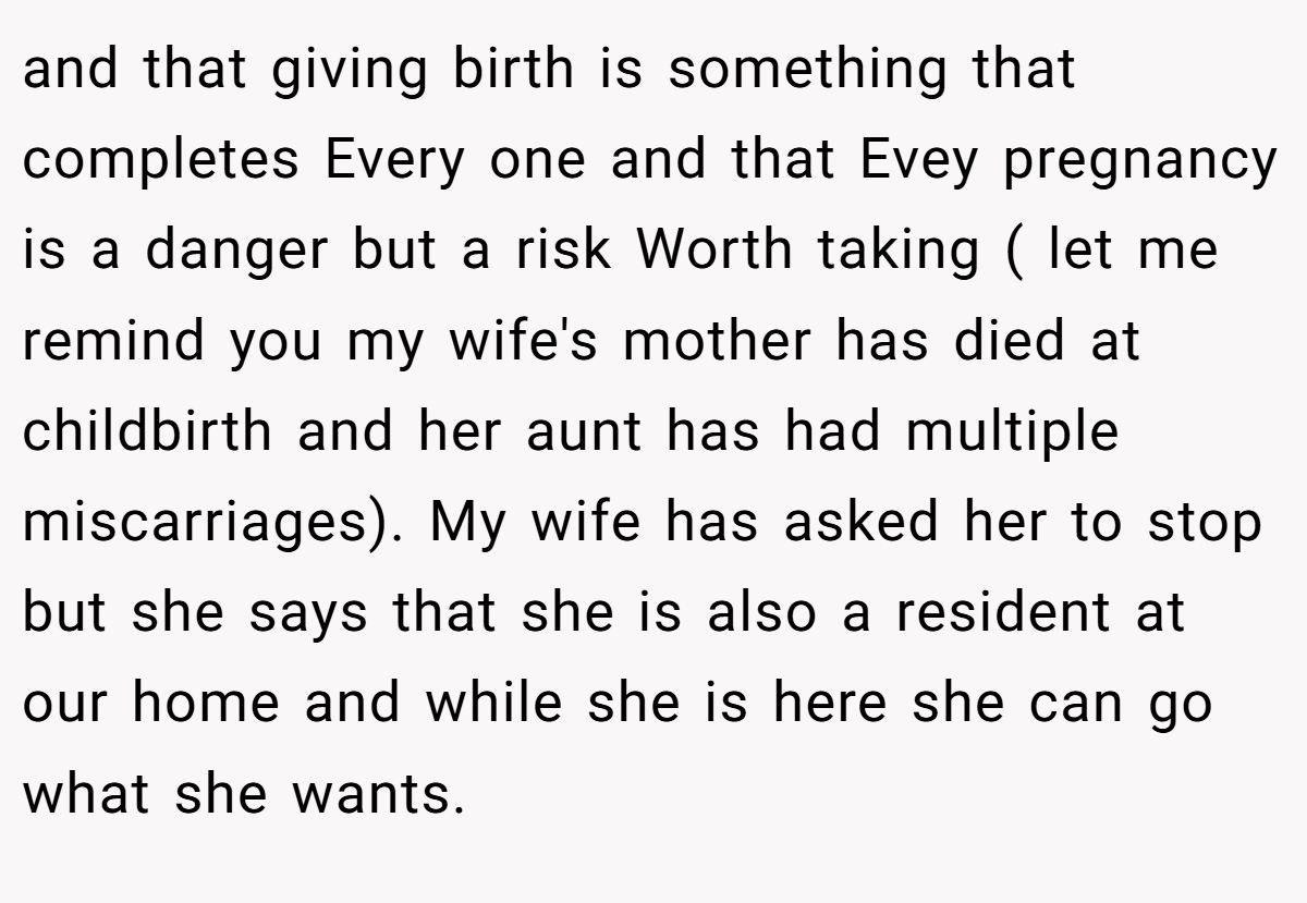 and that giving birth is something that completes Every one and that Evey pregnancy is a danger but a risk Worth taking ( let me remind you my wife's mother has died at childbirth and her aunt has had multiple miscarriages). My wife has asked her to stop but she says that she is also a resident at our home and while she is here she can go what she wants.