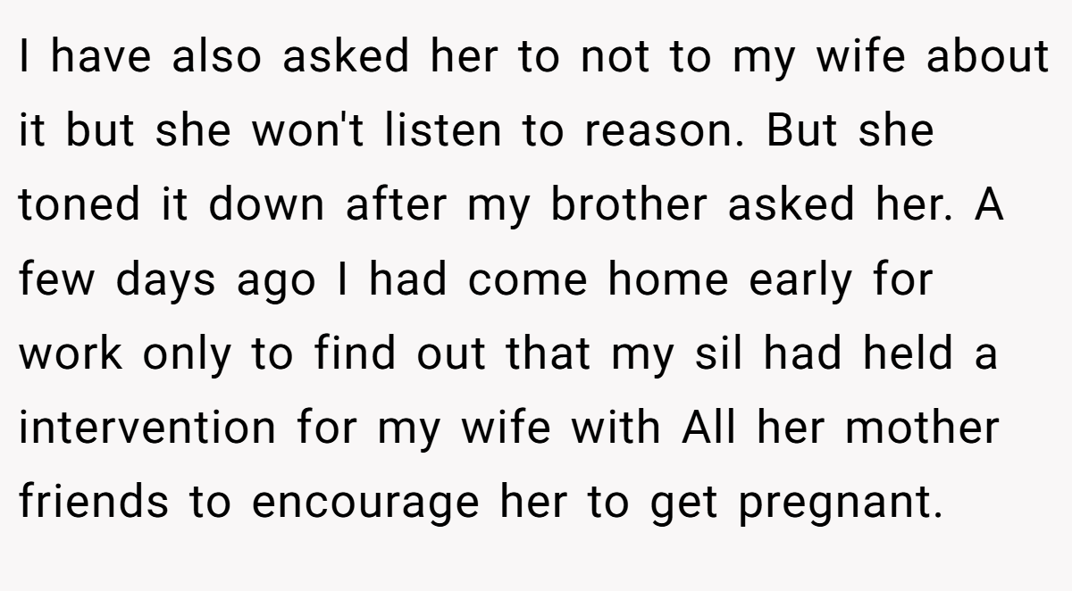 I have also asked her to not to my wife about it but she won't listen to reason. But she toned it down after my brother asked her. A few days ago I had come home early for work only to find out that my sil had held a intervention for my wife with All her mother friends to encourage her to get pregnant.