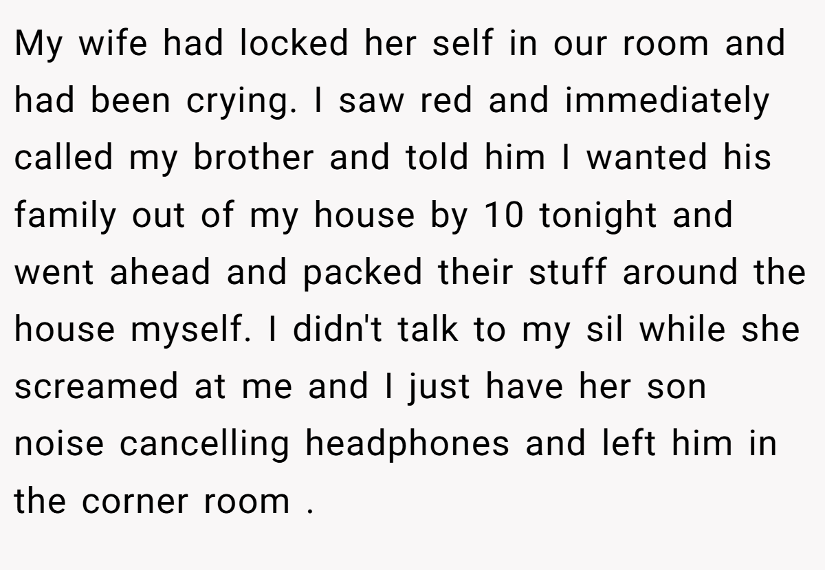 My wife had locked her self in our room and had been crying. I saw red and immediately called my brother and told him I wanted his family out of my house by 10 tonight and went ahead and packed their stuff around the house myself. I didn't talk to my sil while she screamed at me and I just have her son noise cancelling headphones and left him in the corner room .