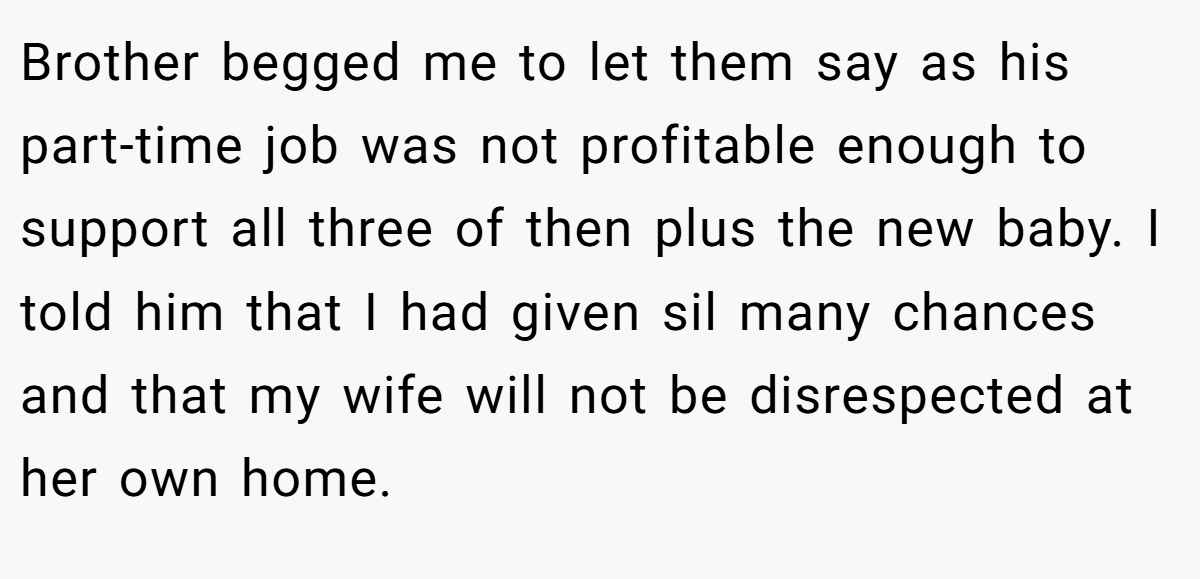 Brother begged me to let them say as his part-time job was not profitable enough to support all three of then plus the new baby. I told him that I had given sil many chances and that my wife will not be disrespected at her own home.