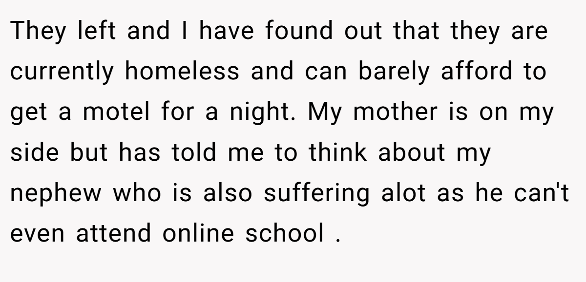 They left and I have found out that they are currently homeless and can barely afford to get a motel for a night. My mother is on my side but has told me to think about my nephew who is also suffering alot as he can't even attend online school .